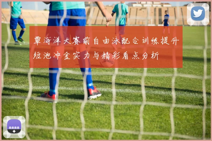 覃海洋大赛前自由泳配合训练提升短池冲金实力与精彩看点分析