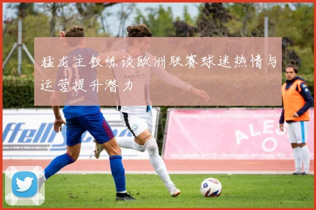 猛龙主教练谈欧洲联赛球迷热情与运营提升潜力