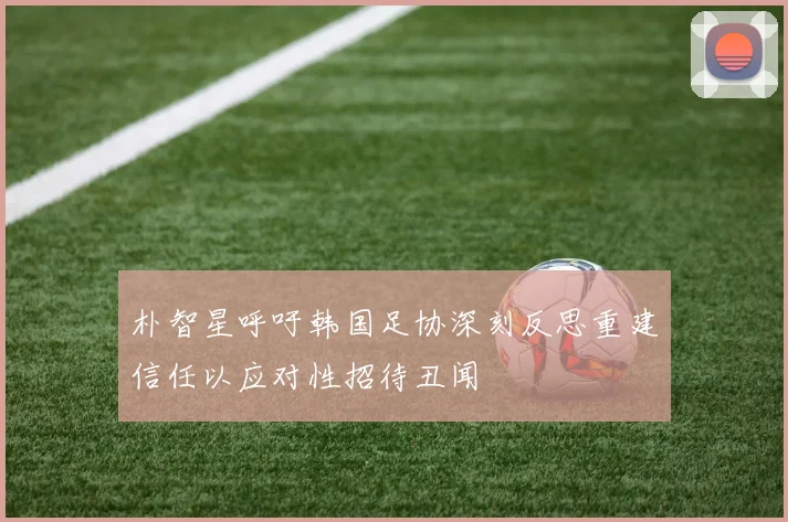 朴智星呼吁韩国足协深刻反思重建信任以应对性招待丑闻