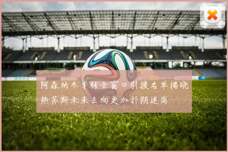 阿森纳冬季转会窗口引援名单揭晓热苏斯未来去向更加扑朔迷离