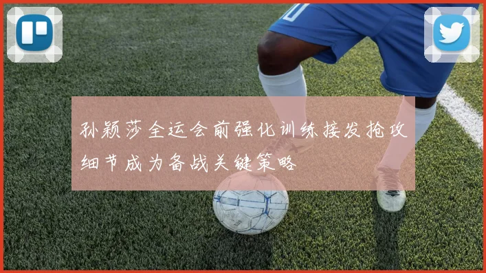 孙颖莎全运会前强化训练接发抢攻细节成为备战关键策略