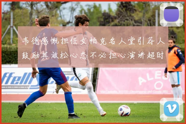 韦德感慨担任女帕克名人堂引荐人鼓励其放松心态不必担心演讲超时