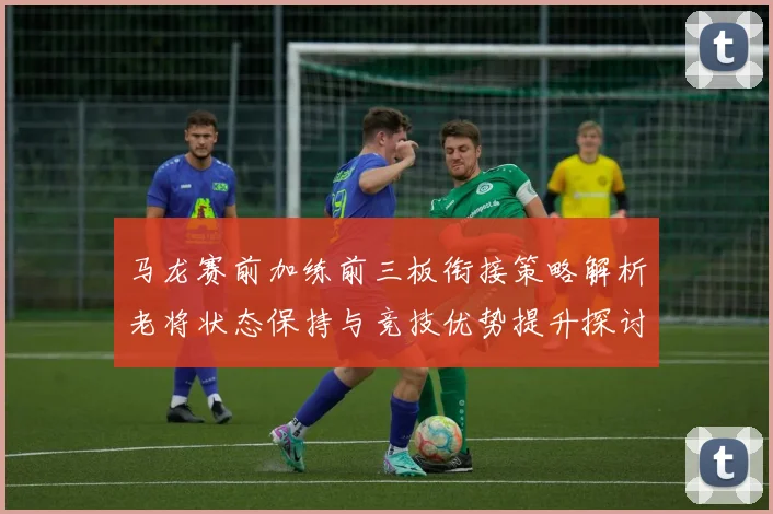 马龙赛前加练前三板衔接策略解析老将状态保持与竞技优势提升探讨